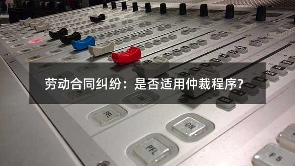 劳动合同纠纷：是否适用仲裁程序？