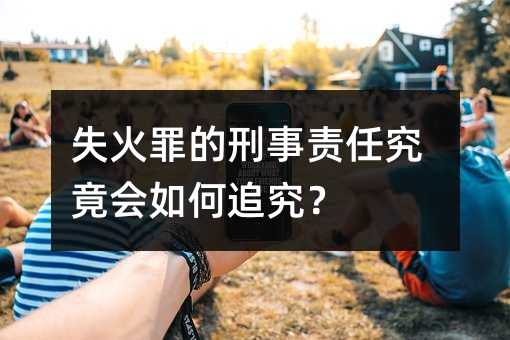 失火罪的刑事责任究竟会如何追究？